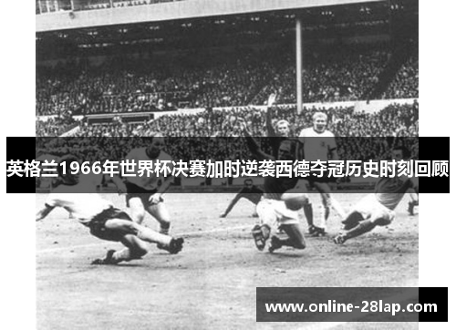 英格兰1966年世界杯决赛加时逆袭西德夺冠历史时刻回顾