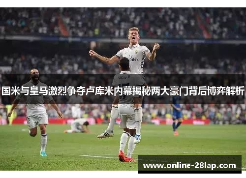 国米与皇马激烈争夺卢库米内幕揭秘两大豪门背后博弈解析