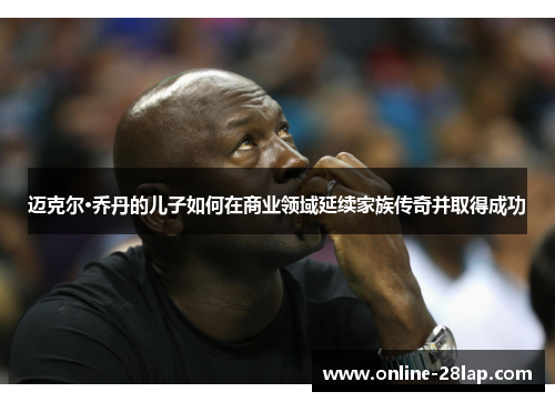 迈克尔·乔丹的儿子如何在商业领域延续家族传奇并取得成功